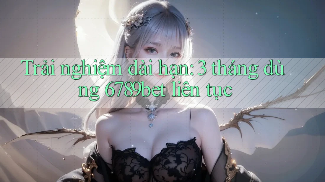 Trải nghiệm dài hạn: 3 tháng dùng 6789bet liên tục Trải nghiệm dài hạn: 3 tháng dùng 6789bet liên tục