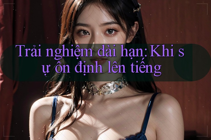 Trải nghiệm dài hạn – Khi sự ổn định lên tiếng Trải nghiệm dài hạn – Khi sự ổn định lên tiếng
