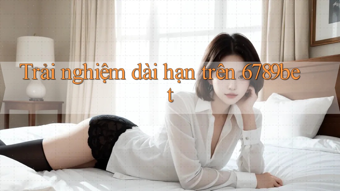 Trải nghiệm dài hạn trên 6789bet