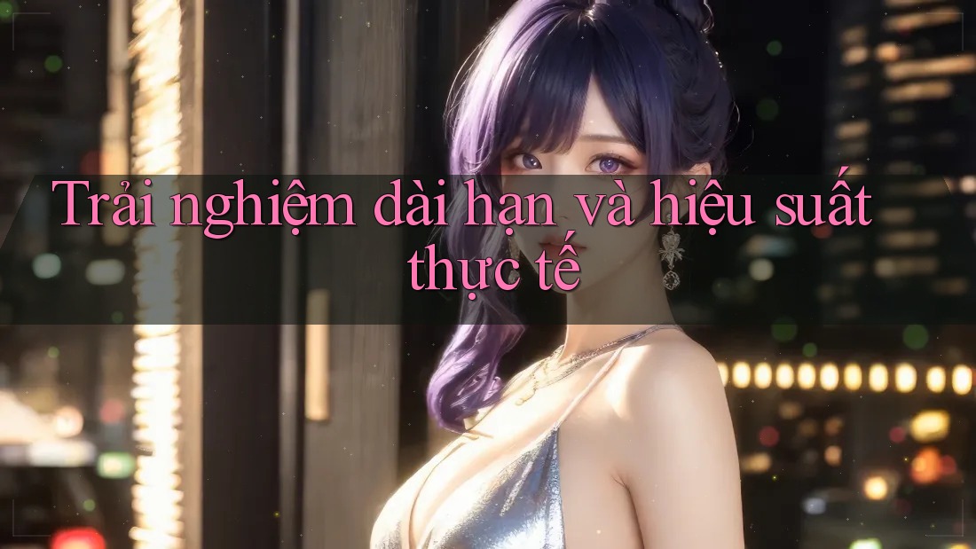 Trải nghiệm dài hạn và hiệu suất thực tế