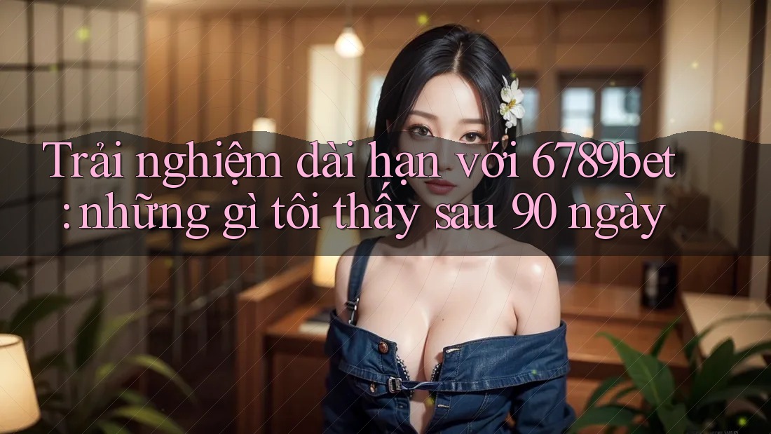 Trải nghiệm dài hạn với 6789bet: những gì tôi thấy sau 90 ngày