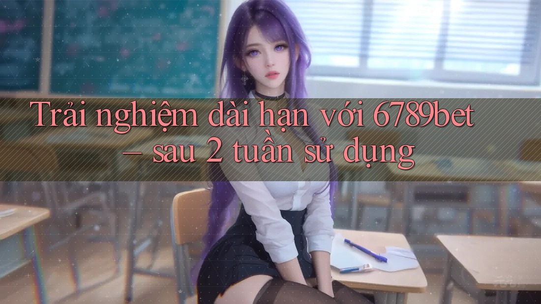 Trải nghiệm dài hạn với 6789bet – sau 2 tuần sử dụng Trải nghiệm dài hạn với 6789bet – sau 2 tuần sử dụng