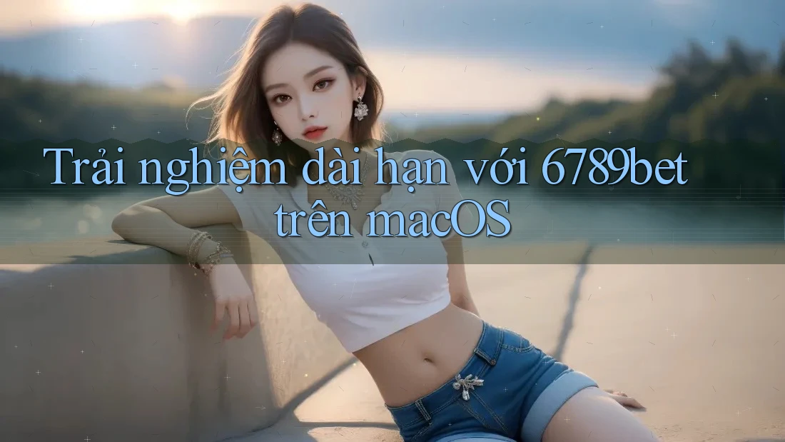 Trải nghiệm dài hạn với 6789bet trên macOS