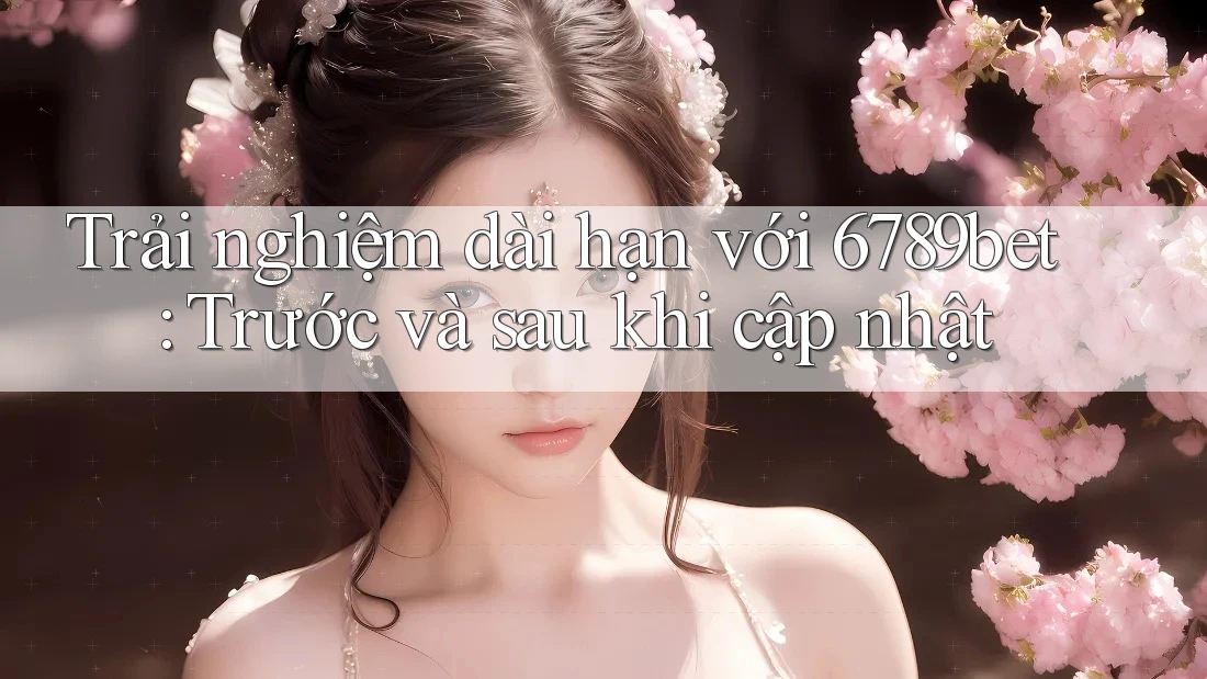 Trải nghiệm dài hạn với 6789bet: Trước và sau khi cập nhật