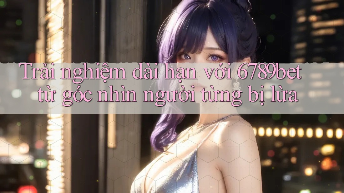 Trải nghiệm dài hạn với 6789bet từ góc nhìn người từng bị lừa Trải nghiệm dài hạn với 6789bet từ góc nhìn người từng bị lừa
