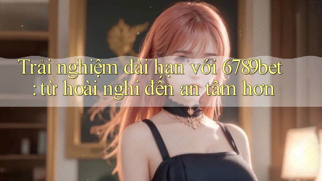 Trải nghiệm dài hạn với 6789bet: từ hoài nghi đến an tâm hơn