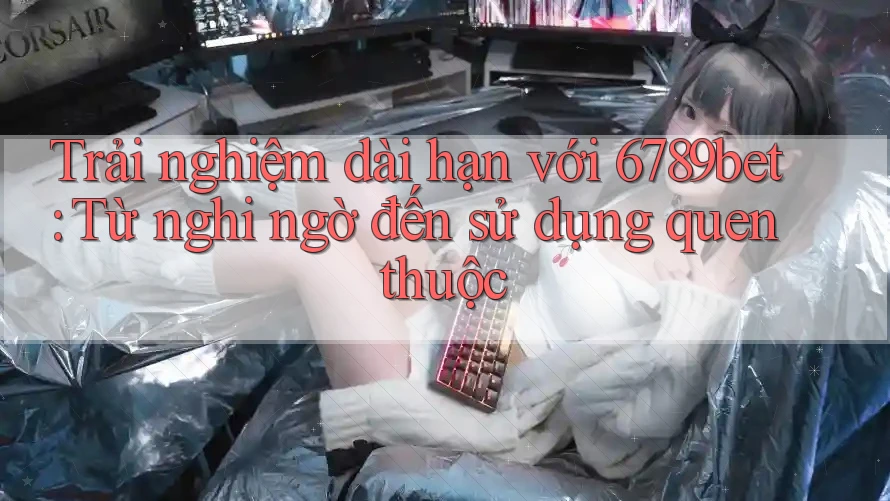 Trải nghiệm dài hạn với 6789bet: Từ nghi ngờ đến sử dụng quen thuộc