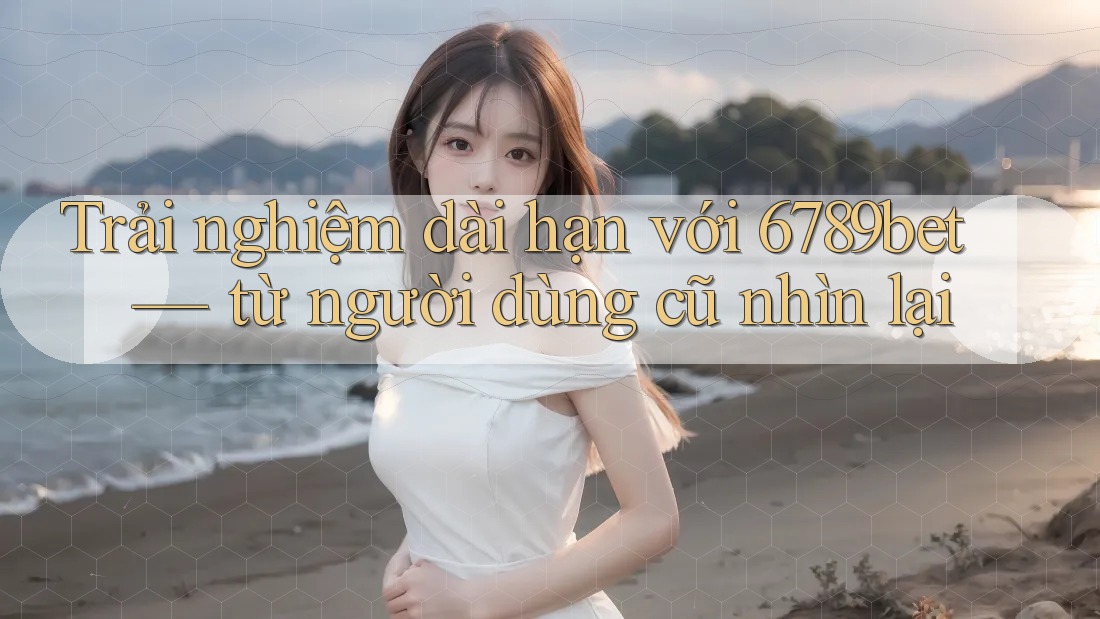 Trải nghiệm dài hạn với 6789bet — từ người dùng cũ nhìn lại Trải nghiệm dài hạn với 6789bet — từ người dùng cũ nhìn lại