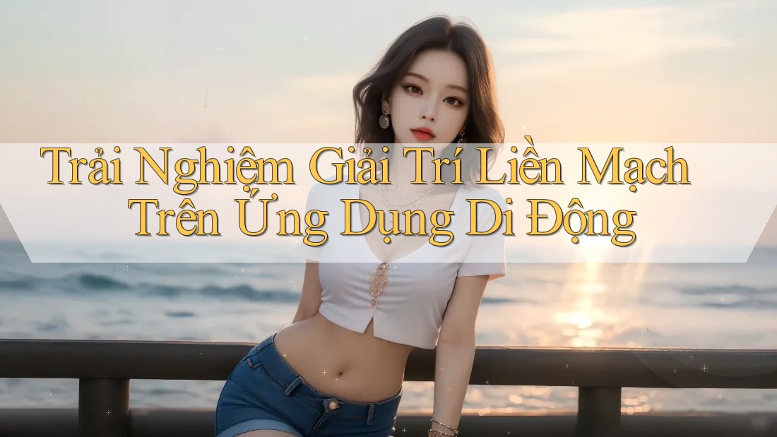 Trải Nghiệm Giải Trí Liền Mạch Trên Ứng Dụng Di Động