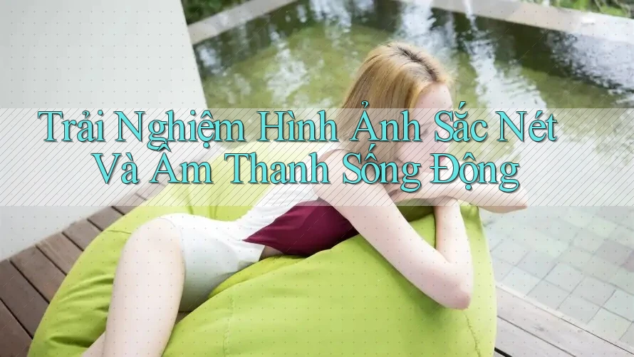Trải Nghiệm Hình Ảnh Sắc Nét Và Âm Thanh Sống Động