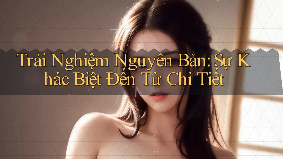 Trải Nghiệm Nguyên Bản: Sự Khác Biệt Đến Từ Chi Tiết