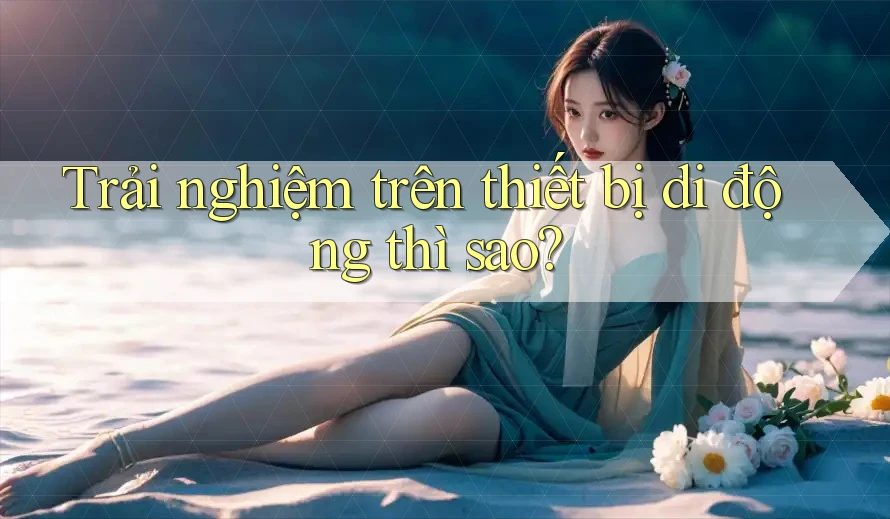 Trải nghiệm trên thiết bị di động thì sao?