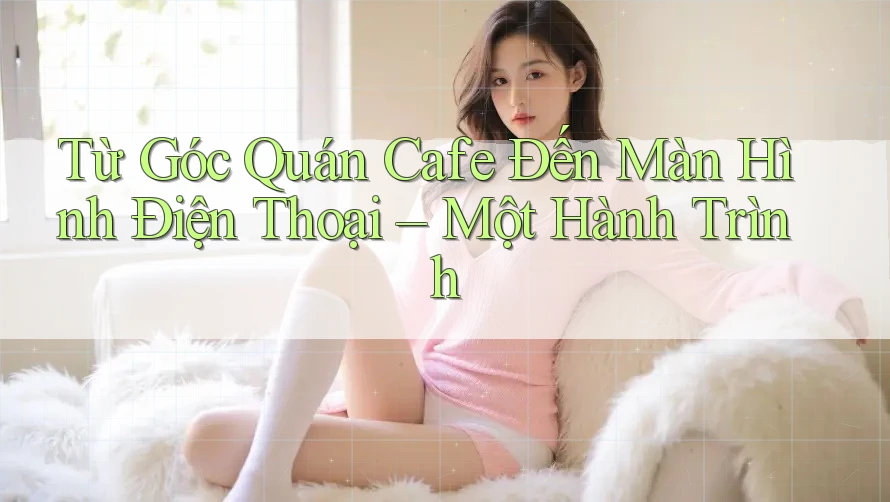 Từ Góc Quán Cafe Đến Màn Hình Điện Thoại – Một Hành Trình Từ Góc Quán Cafe Đến Màn Hình Điện Thoại – Một Hành Trình