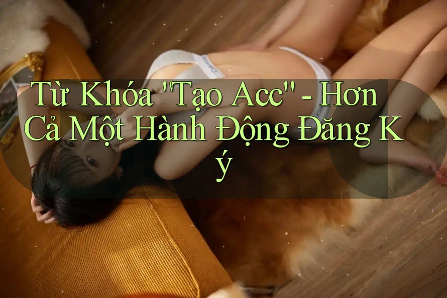 Từ Khóa “Tạo Acc” - Hơn Cả Một Hành Động Đăng Ký
