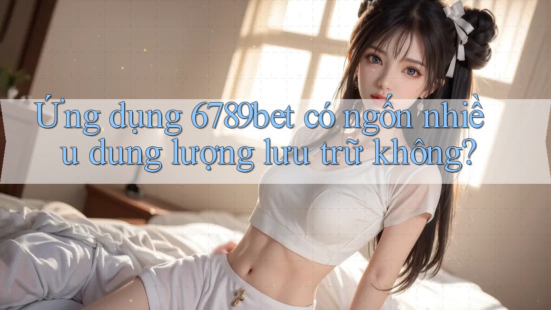 Ứng dụng 6789bet có ngốn nhiều dung lượng lưu trữ không?