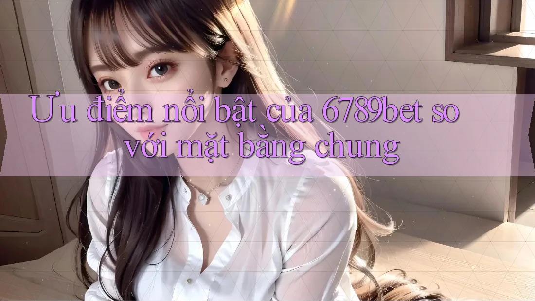 Ưu điểm nổi bật của 6789bet so với mặt bằng chung Ưu điểm nổi bật của 6789bet so với mặt bằng chung
