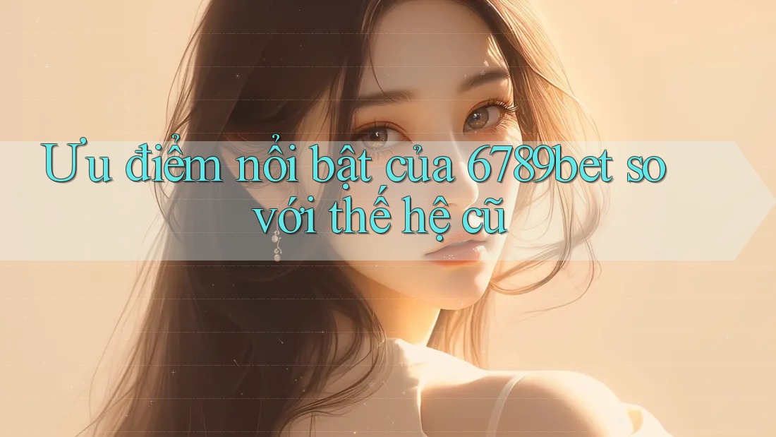 Ưu điểm nổi bật của 6789bet so với thế hệ cũ Ưu điểm nổi bật của 6789bet so với thế hệ cũ