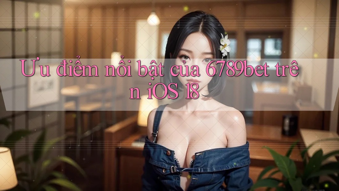 Ưu điểm nổi bật của 6789bet trên iOS 18