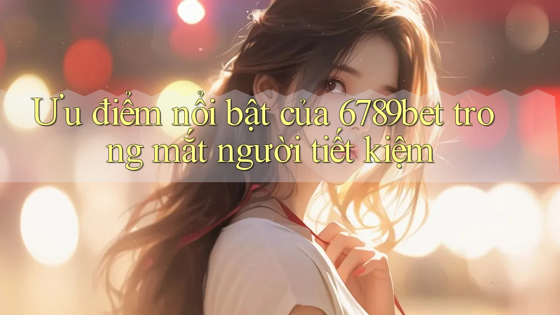 Ưu điểm nổi bật của 6789bet trong mắt người tiết kiệm