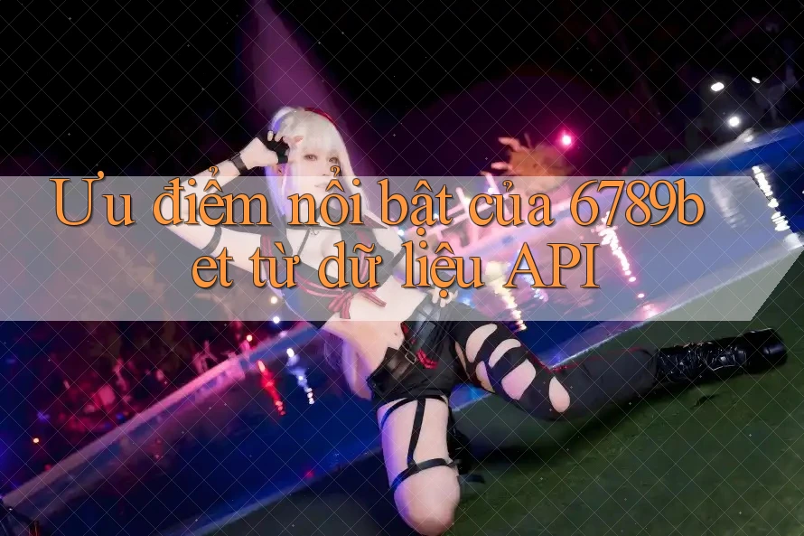 Ưu điểm nổi bật của 6789bet từ dữ liệu API Ưu điểm nổi bật của 6789bet từ dữ liệu API