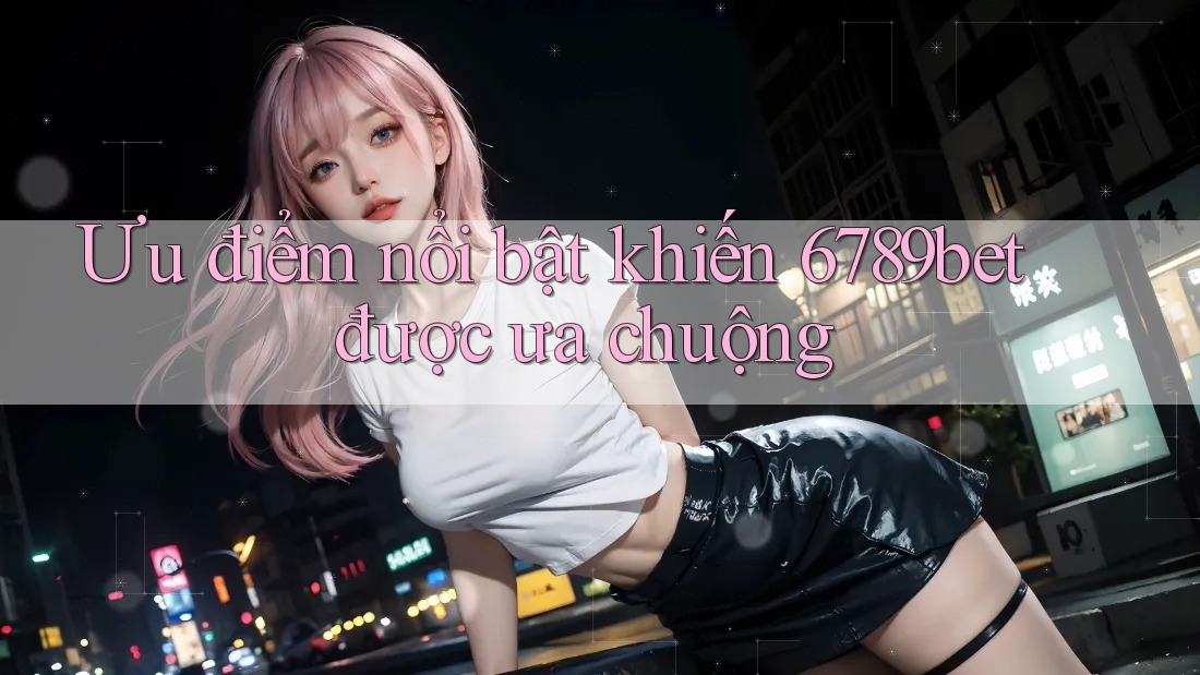 Ưu điểm nổi bật khiến 6789bet được ưa chuộng
