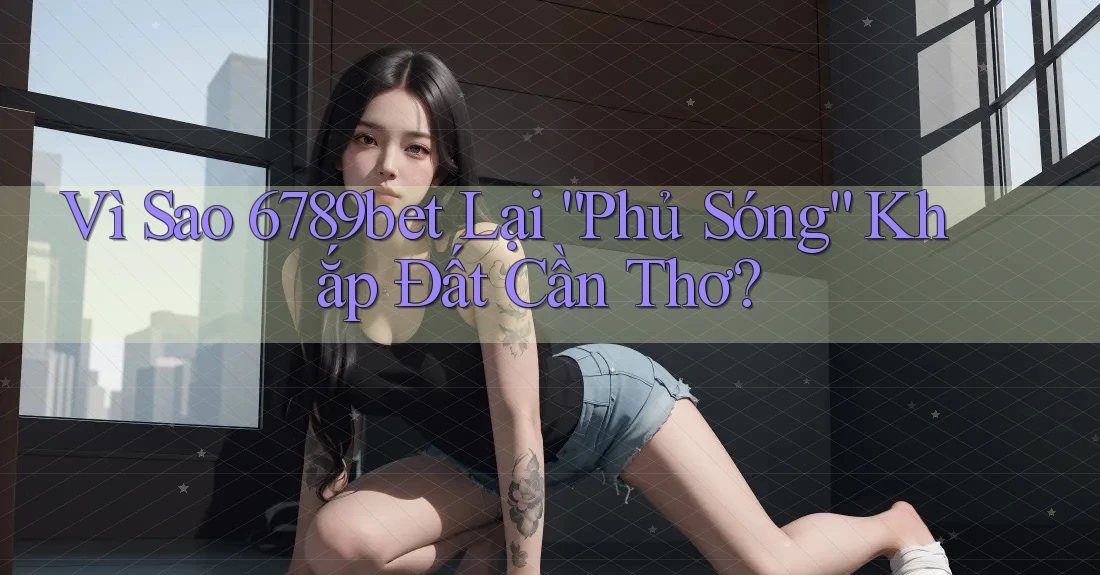 Vì Sao 6789bet Lại “Phủ Sóng” Khắp Đất Cần Thơ?