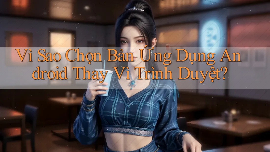 Vì Sao Chọn Bản Ứng Dụng Android Thay Vì Trình Duyệt?