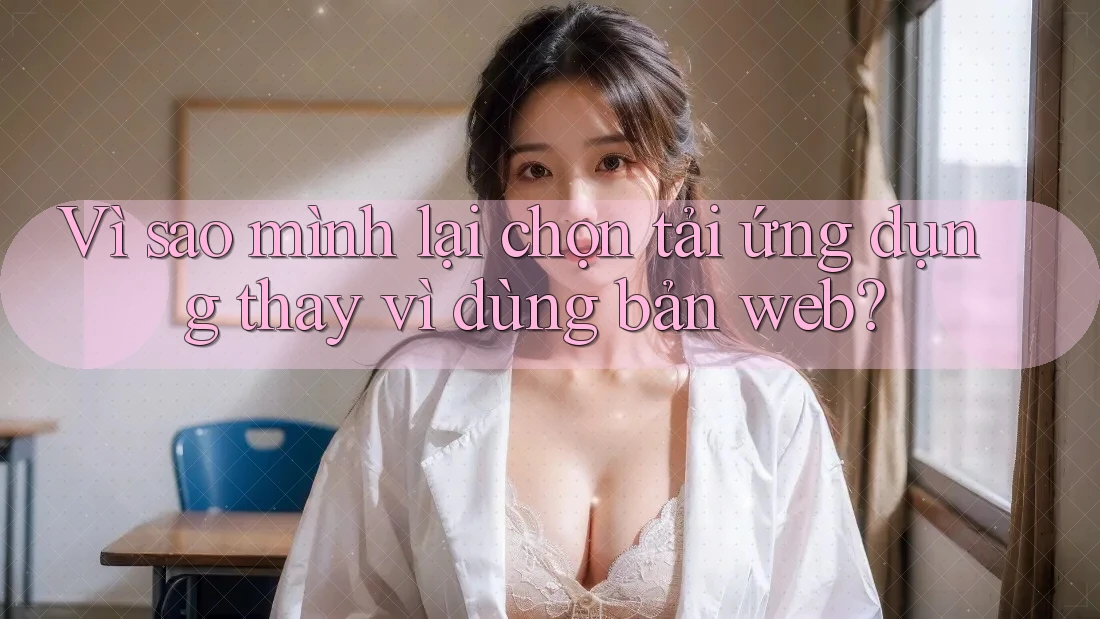 Vì sao mình lại chọn tải ứng dụng thay vì dùng bản web?