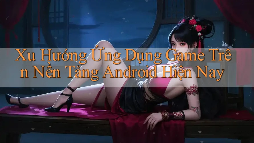Xu Hướng Ứng Dụng Game Trên Nền Tảng Android Hiện Nay