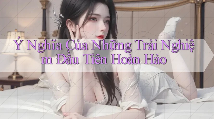 Ý Nghĩa Của Những Trải Nghiệm Đầu Tiên Hoàn Hảo Ý Nghĩa Của Những Trải Nghiệm Đầu Tiên Hoàn Hảo